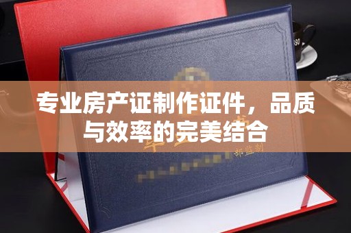 武宁专业房产证制作证件，品质与效率的完美结合